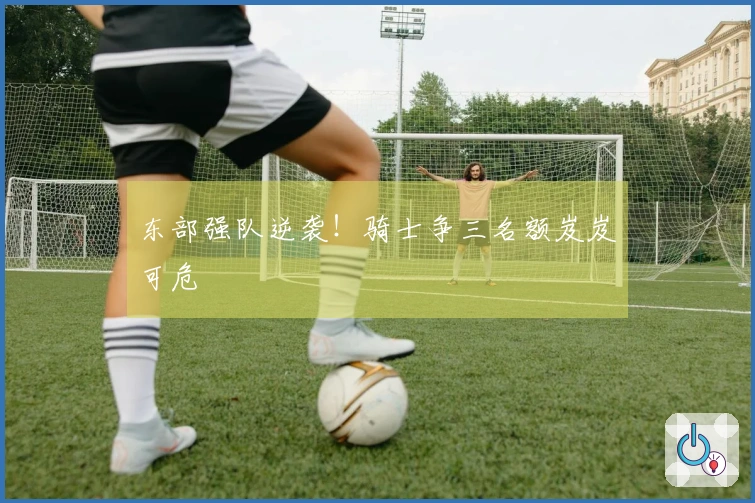 东部强队逆袭！骑士争三名额岌岌可危