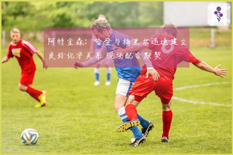 阿特金森：哈登与梅里尔迅速建立良好化学关系 现场配合默契