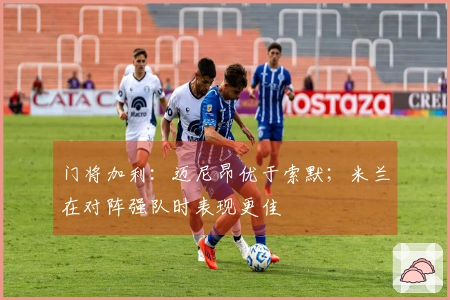 门将加利：迈尼昂优于索默；米兰在对阵强队时表现更佳