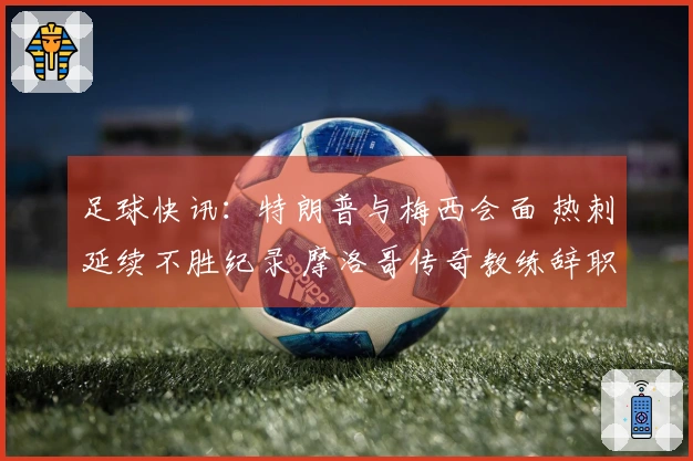 足球快讯：特朗普与梅西会面 热刺延续不胜纪录 摩洛哥传奇教练辞职