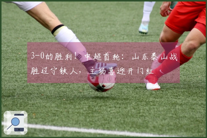 3-0的胜利！中超首轮：山东泰山战胜辽宁铁人，主场喜迎开门红