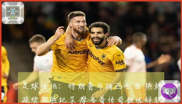 足球快讯：特朗普与梅西会面 热刺延续不胜纪录 摩洛哥传奇教练辞职