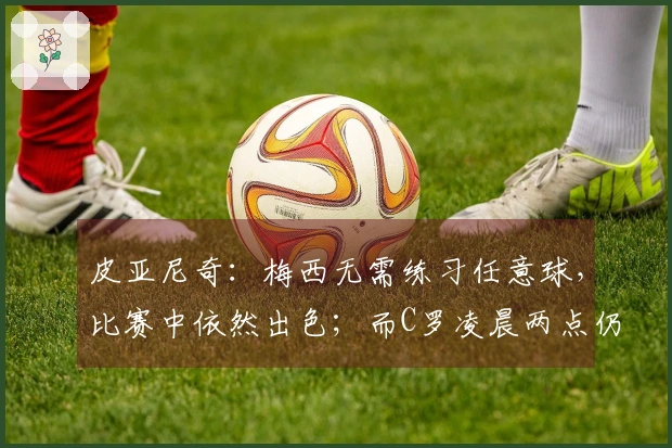 皮亚尼奇：梅西无需练习任意球，比赛中依然出色；而C罗凌晨两点仍在加强训练