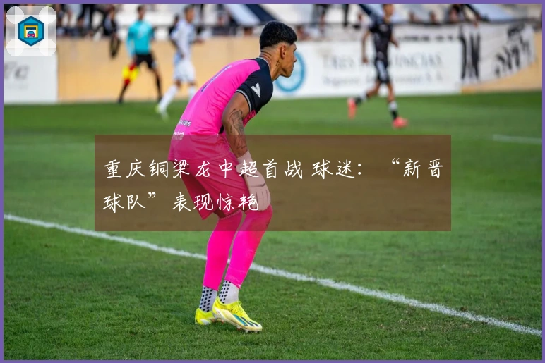 重庆铜梁龙中超首战 球迷：“新晋球队”表现惊艳