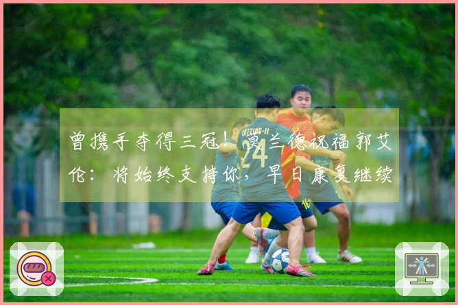 曾携手夺得三冠！莫兰德祝福郭艾伦：将始终支持你，早日康复继续前行