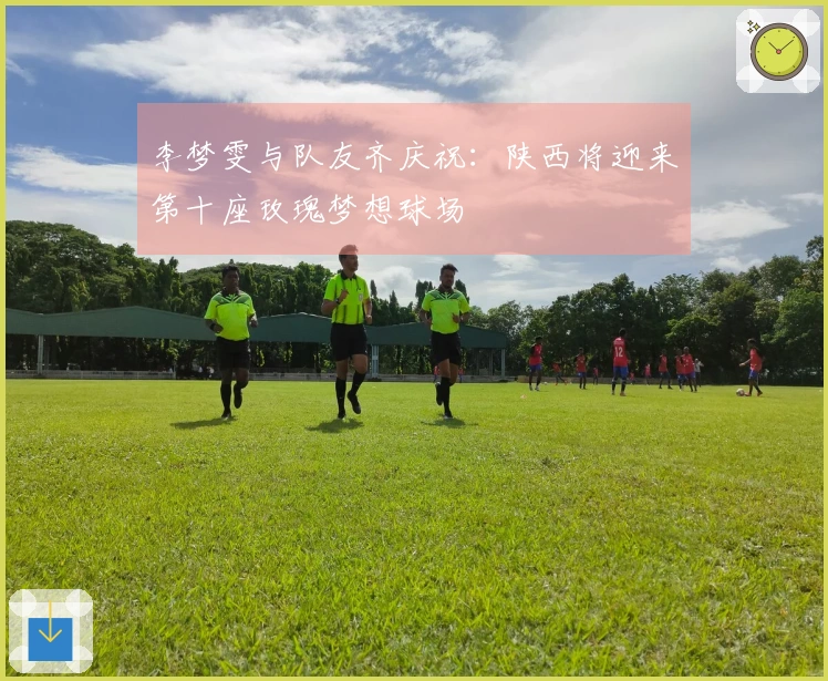 李梦雯与队友齐庆祝：陕西将迎来第十座玫瑰梦想球场