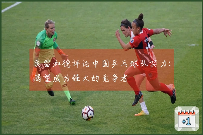 莫雷加德评论中国乒乓球队实力：渴望成为强大的竞争者