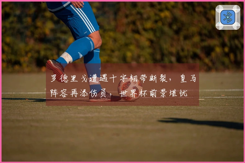 罗德里戈遭遇十字韧带断裂，皇马阵容再添伤员，世界杯前景堪忧