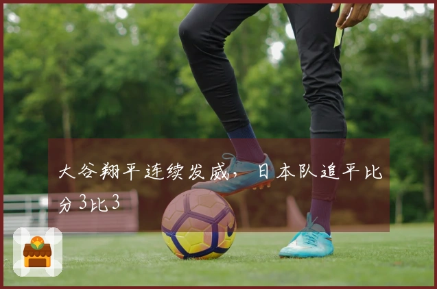 大谷翔平连续发威，日本队追平比分3比3