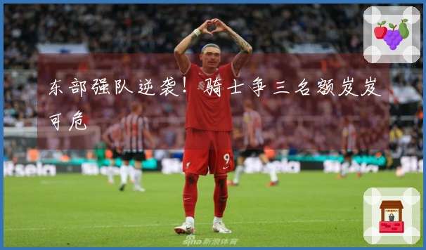 东部强队逆袭！骑士争三名额岌岌可危