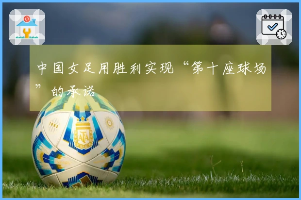 中国女足用胜利实现“第十座球场”的承诺