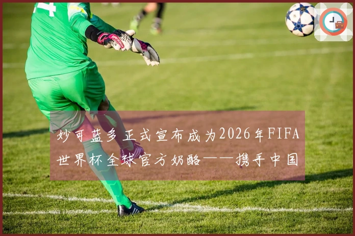 妙可蓝多正式宣布成为2026年FIFA世界杯全球官方奶酪——携手中国营养助力世界少年健康成长。