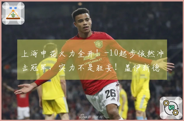 上海申花火力全开！-10起步依然冲击冠军，实力不是狂妄！盖伊新德罗巴