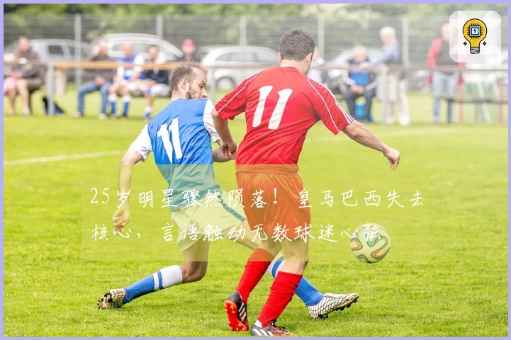 25岁明星骤然陨落！皇马巴西失去核心，言语触动无数球迷心弦