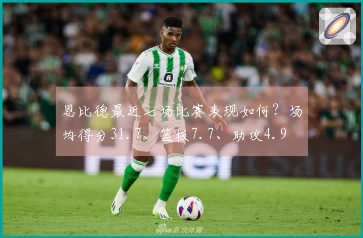 恩比德最近七场比赛表现如何？场均得分31.7、篮板7.7、助攻4.9