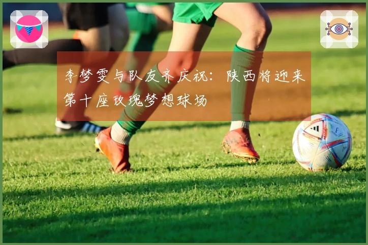 李梦雯与队友齐庆祝：陕西将迎来第十座玫瑰梦想球场